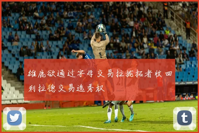 雄鹿欲通过字母交易拉拢拓者收回利拉德交易选秀权