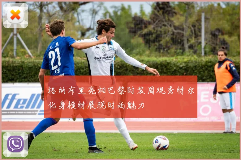 格纳布里亮相巴黎时装周观秀特尔化身模特展现时尚魅力