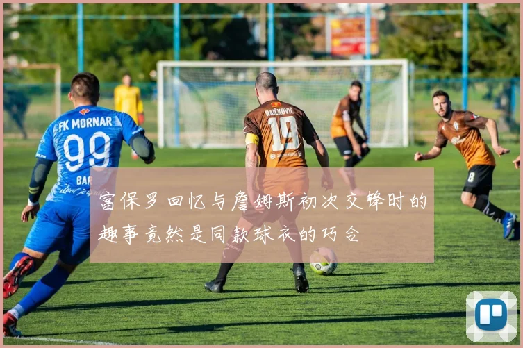 富保罗回忆与詹姆斯初次交锋时的趣事竟然是同款球衣的巧合
