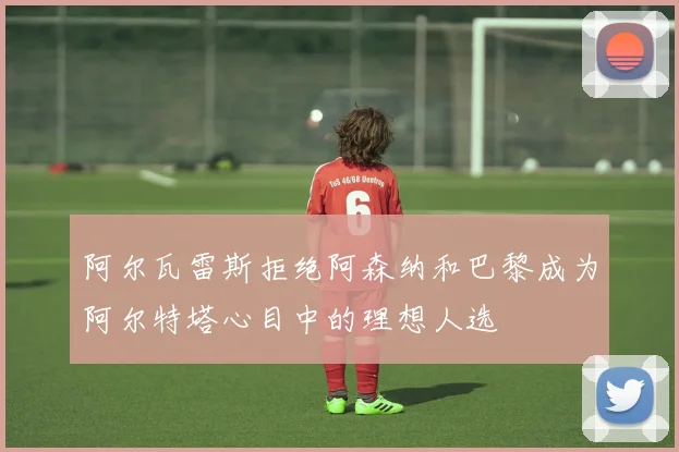 阿尔瓦雷斯拒绝阿森纳和巴黎成为阿尔特塔心目中的理想人选