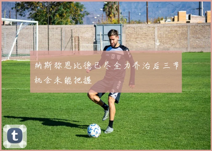 纳斯称恩比德已尽全力乔治后三节机会未能把握