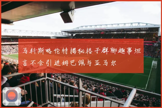 马科斯略伦特揭秘格子群聊趣事坦言不会引进姆巴佩与亚马尔