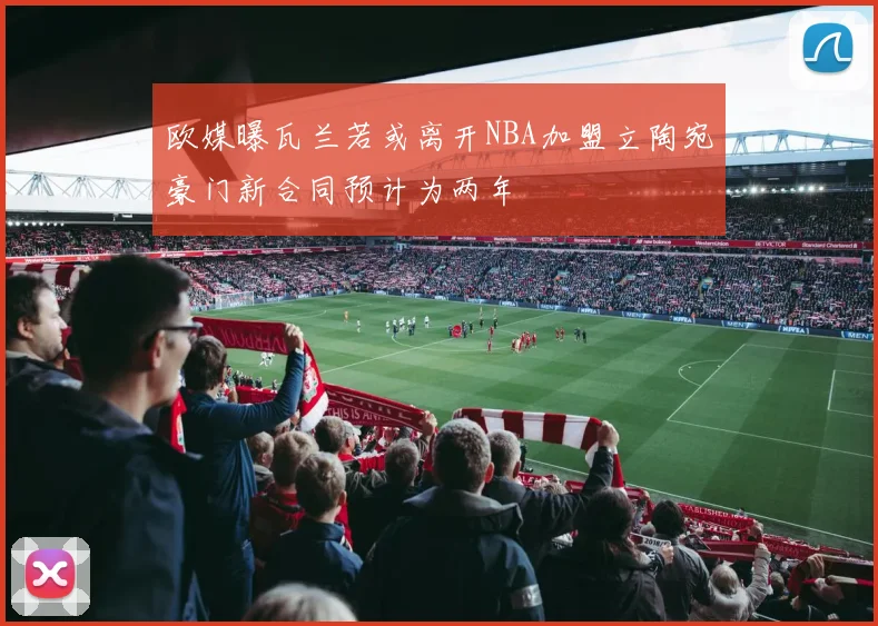 欧媒曝瓦兰若或离开NBA加盟立陶宛豪门新合同预计为两年