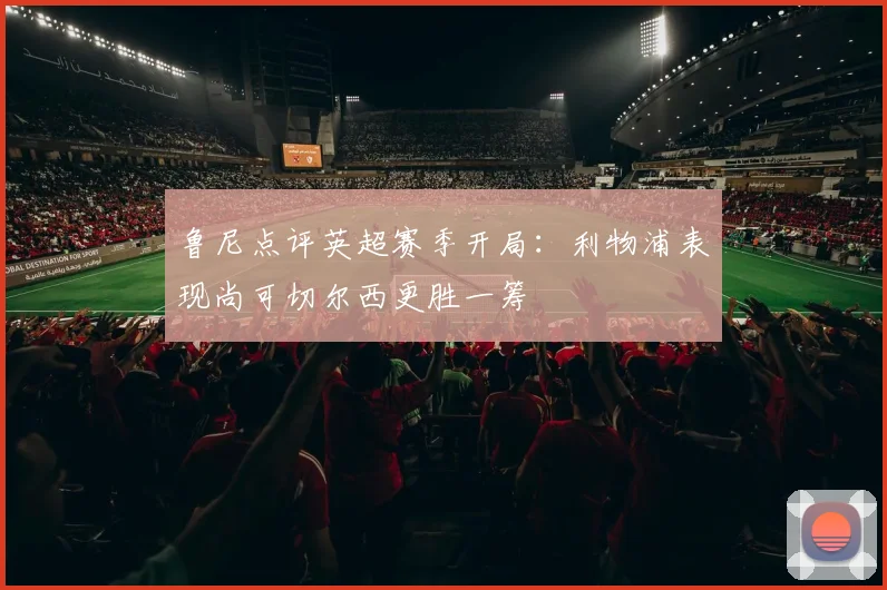 鲁尼点评英超赛季开局：利物浦表现尚可切尔西更胜一筹