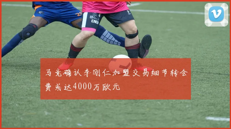 马竞确认李刚仁加盟交易细节转会费或达4000万欧元