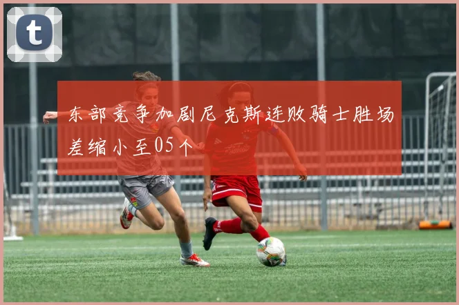 东部竞争加剧尼克斯连败骑士胜场差缩小至05个