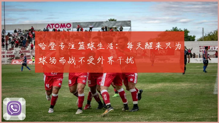 哈登专注篮球生活：每天醒来只为球场而战不受外界干扰