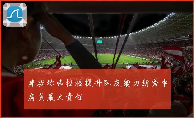 库班称弗拉格提升队友能力新秀中肩负最大责任