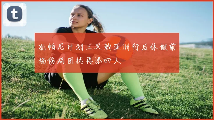 孔帕尼计划三叉戟亚洲行后休假前场伤病困扰再添四人