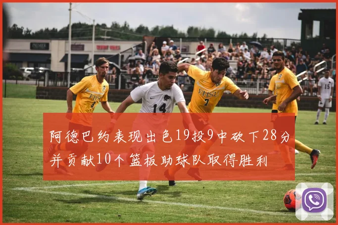 阿德巴约表现出色19投9中砍下28分并贡献10个篮板助球队取得胜利