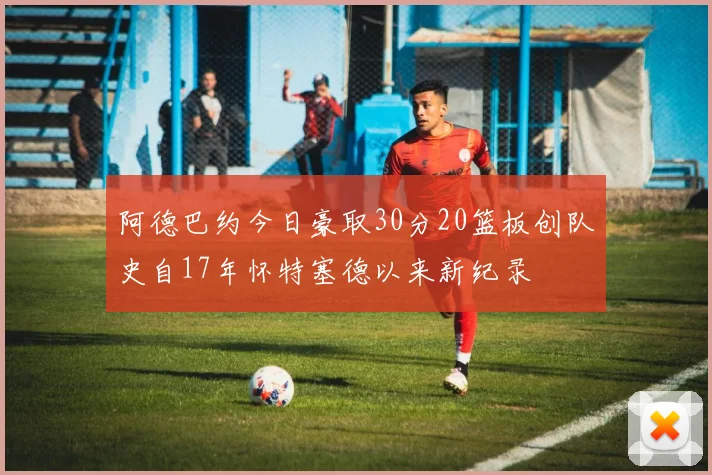 阿德巴约今日豪取30分20篮板创队史自17年怀特塞德以来新纪录