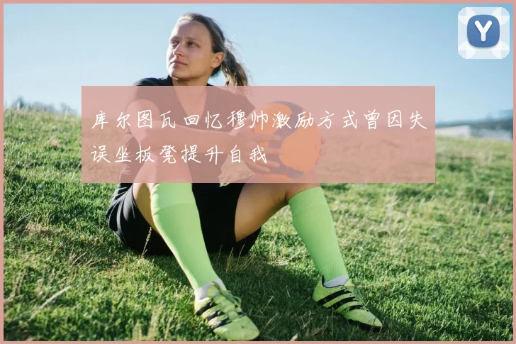 库尔图瓦回忆穆帅激励方式曾因失误坐板凳提升自我