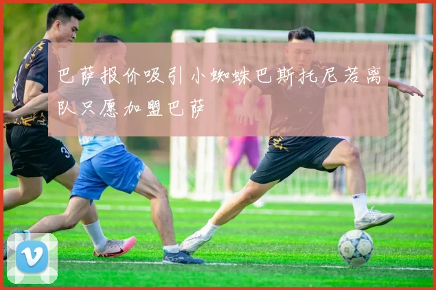 巴萨报价吸引小蜘蛛巴斯托尼若离队只愿加盟巴萨