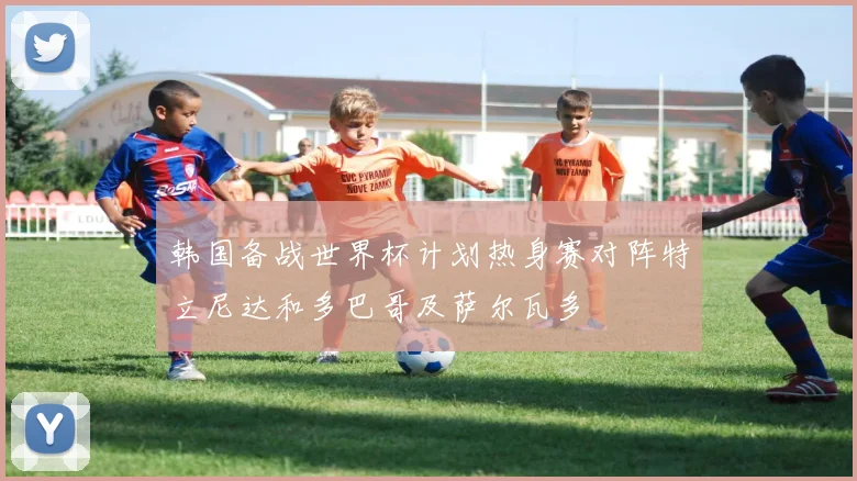 韩国备战世界杯计划热身赛对阵特立尼达和多巴哥及萨尔瓦多
