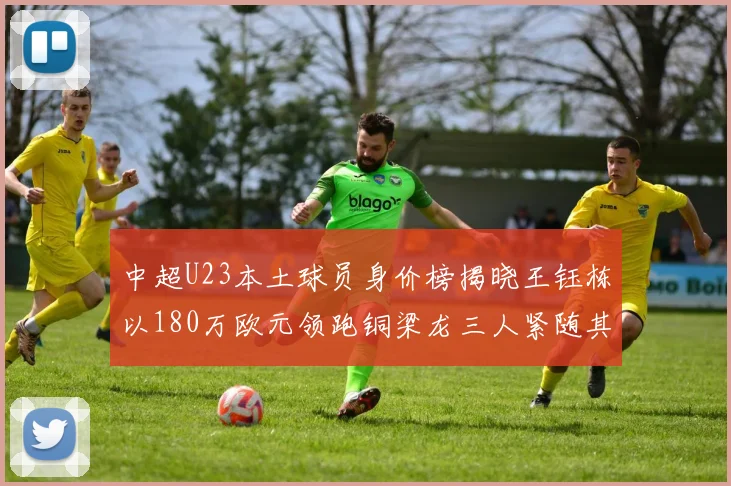 中超U23本土球员身价榜揭晓王钰栋以180万欧元领跑铜梁龙三人紧随其后