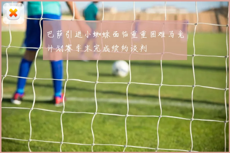 巴萨引进小蜘蛛面临重重困难马竞计划赛季末完成续约谈判