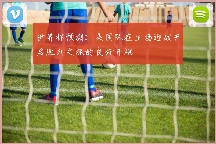 世界杯预测：美国队在主场迎战开启胜利之旅的良好开端