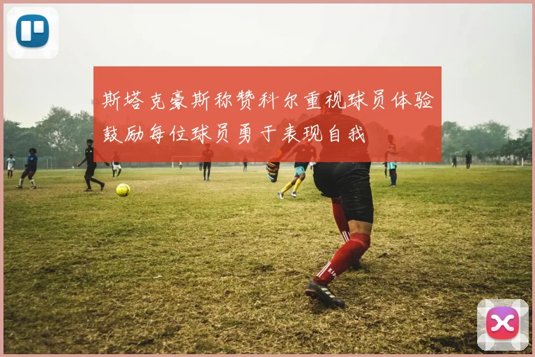 斯塔克豪斯称赞科尔重视球员体验鼓励每位球员勇于表现自我