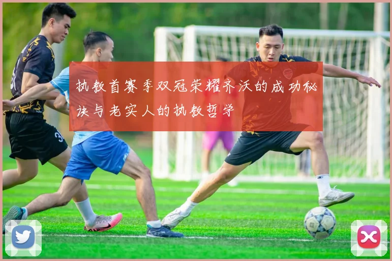 执教首赛季双冠荣耀齐沃的成功秘诀与老实人的执教哲学