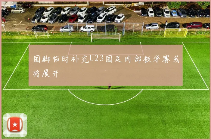国脚临时补充U23国足内部教学赛或将展开