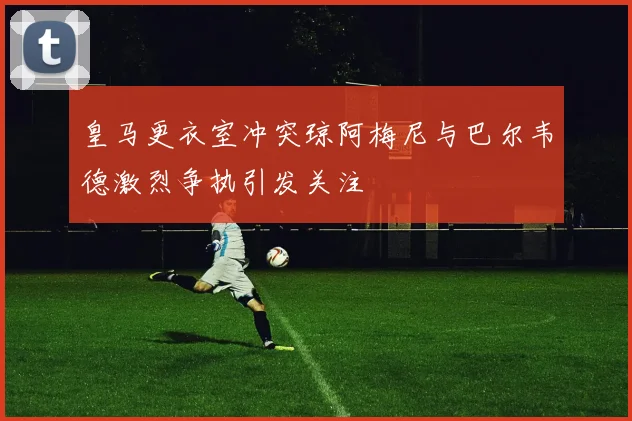 皇马更衣室冲突琼阿梅尼与巴尔韦德激烈争执引发关注