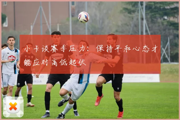 小卡谈赛季压力：保持平和心态才能应对高低起伏