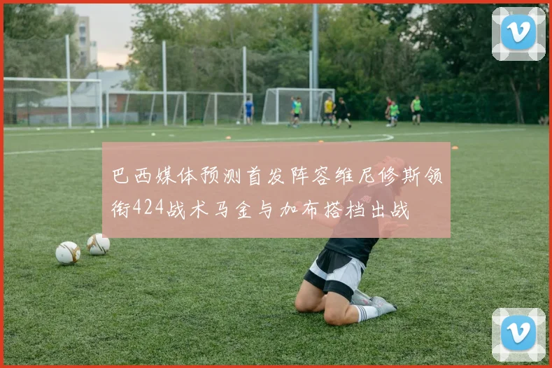 巴西媒体预测首发阵容维尼修斯领衔424战术马金与加布搭档出战