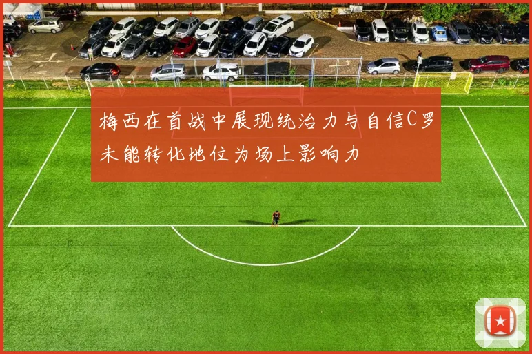 梅西在首战中展现统治力与自信C罗未能转化地位为场上影响力