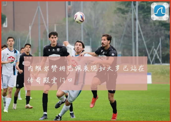 内维尔赞姆巴佩表现如大罗已站在传奇殿堂门口