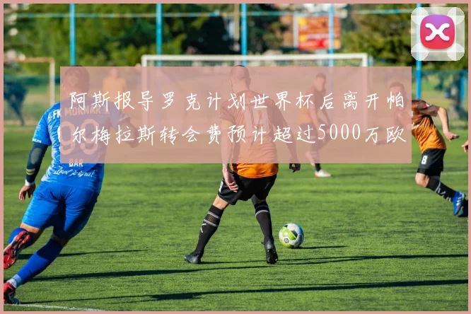 阿斯报导罗克计划世界杯后离开帕尔梅拉斯转会费预计超过5000万欧元