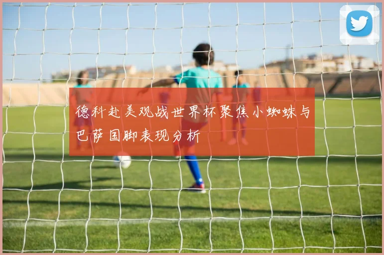 德科赴美观战世界杯聚焦小蜘蛛与巴萨国脚表现分析