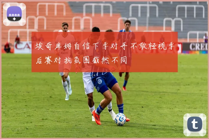 埃奇库姆自信下季对手不敢轻视季后赛对抗氛围截然不同