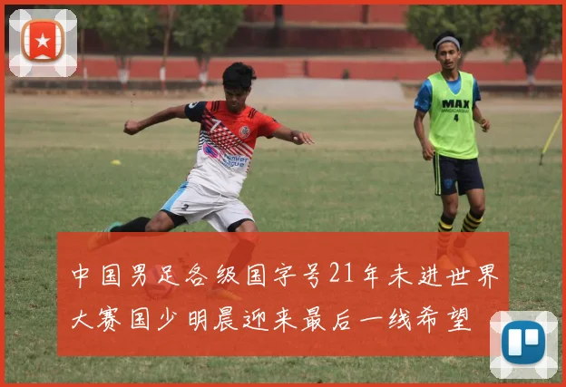 中国男足各级国字号21年未进世界大赛国少明晨迎来最后一线希望