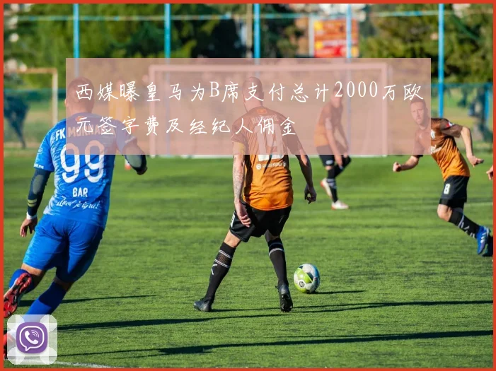 西媒曝皇马为B席支付总计2000万欧元签字费及经纪人佣金