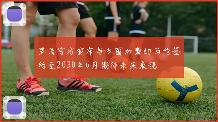 罗马官方宣布与冬窗加盟的马伦签约至2030年6月期待未来表现