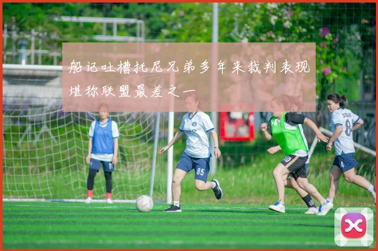 船记吐槽托尼兄弟多年来裁判表现堪称联盟最差之一